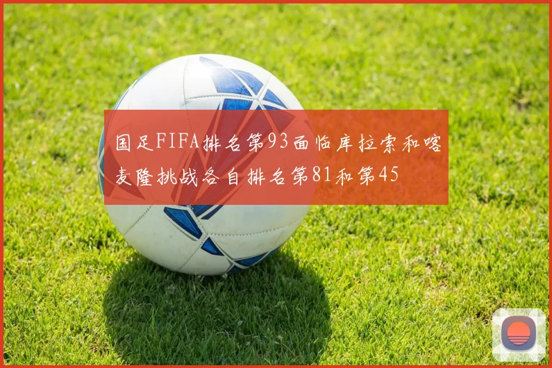 国足FIFA排名第93面临库拉索和喀麦隆挑战各自排名第81和第45