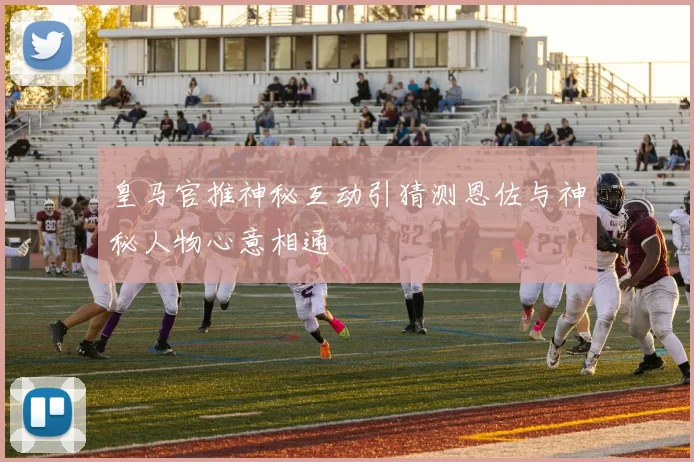 皇马官推神秘互动引猜测恩佐与神秘人物心意相通