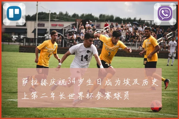 萨拉赫庆祝34岁生日成为埃及历史上第二年长世界杯参赛球员