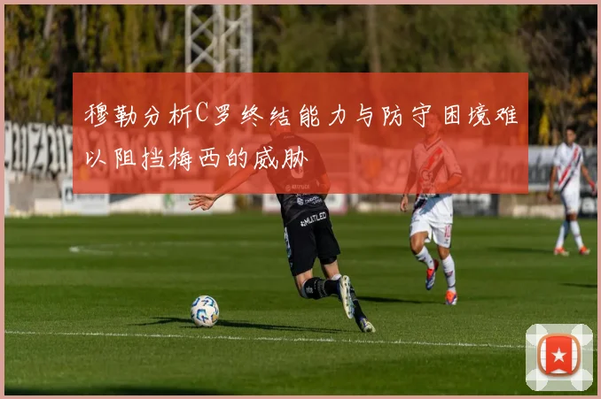 穆勒分析C罗终结能力与防守困境难以阻挡梅西的威胁