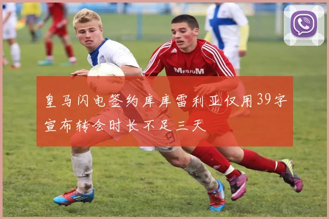 皇马闪电签约库库雷利亚仅用39字宣布转会时长不足三天