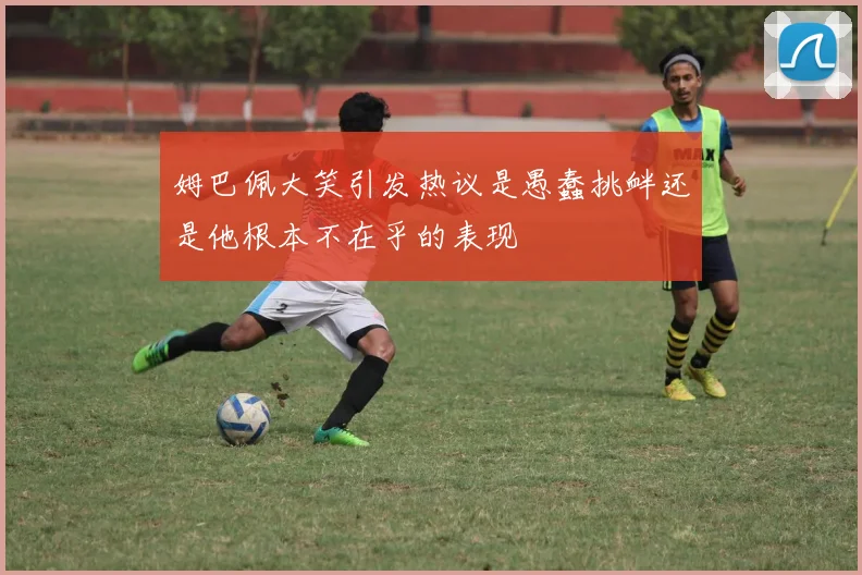 姆巴佩大笑引发热议是愚蠢挑衅还是他根本不在乎的表现