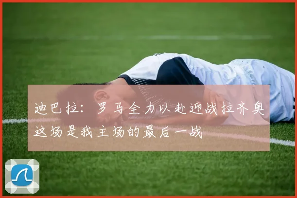 迪巴拉：罗马全力以赴迎战拉齐奥这场是我主场的最后一战