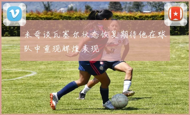 米奇谈瓦塞尔状态恢复期待他在球队中重现辉煌表现